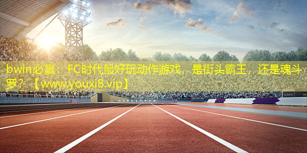 bwin必赢：FC时代最好玩动作游戏，是街头霸王，还是魂斗罗？